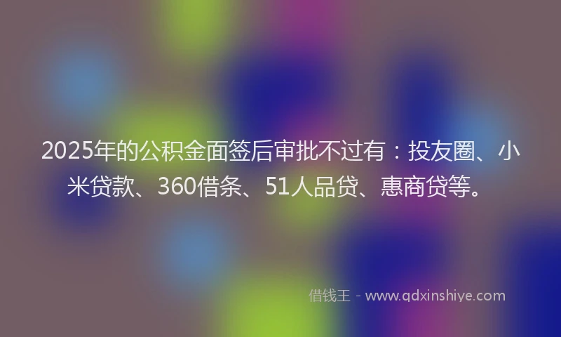 2025年的公积金面签后审批不过有：投友圈、小米贷款、360借条、51人品贷、惠商贷等。