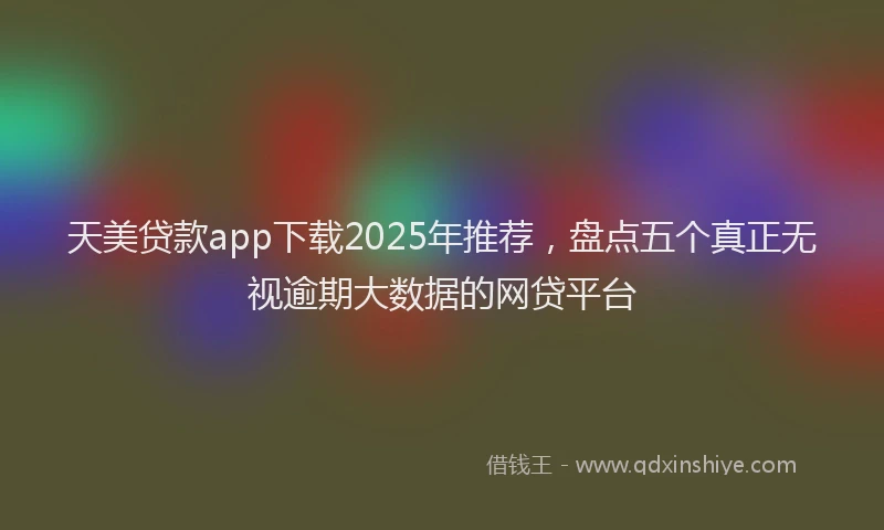 天美贷款app下载2025年推荐，盘点五个真正无视逾期大数据的网贷平台