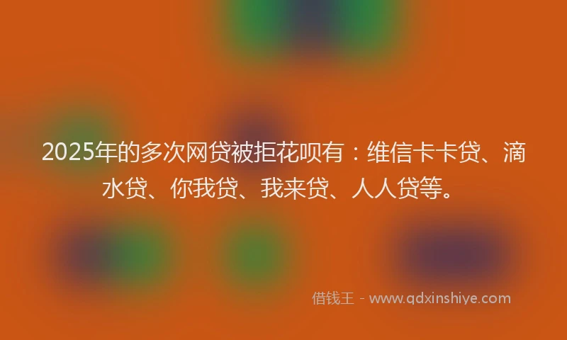 2025年的多次网贷被拒花呗有：维信卡卡贷、滴水贷、你我贷、我来贷、人人贷等。