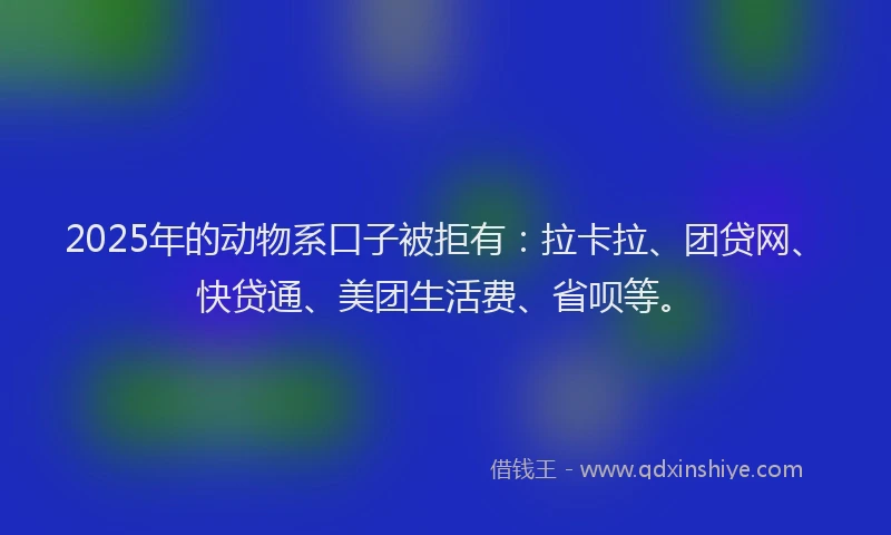 2025年的动物系口子被拒有：拉卡拉、团贷网、快贷通、美团生活费、省呗等。