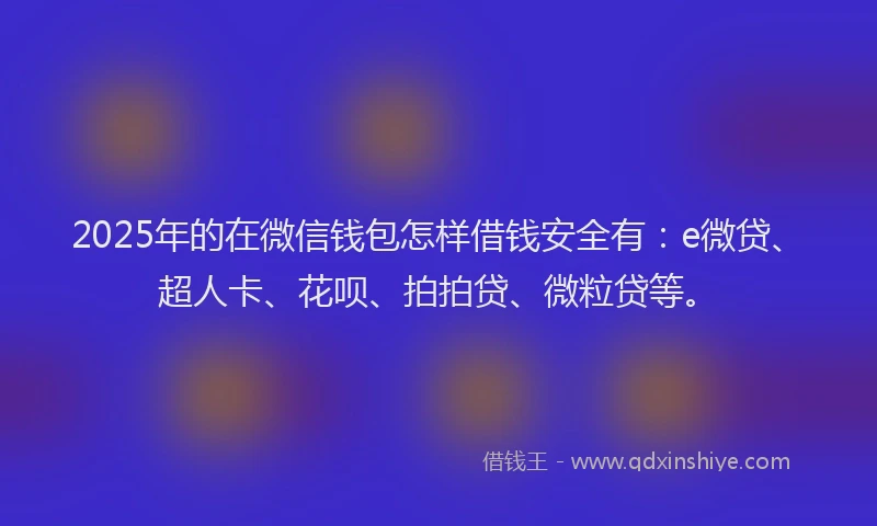 2025年的在微信钱包怎样借钱安全有：e微贷、超人卡、花呗、拍拍贷、微粒贷等。