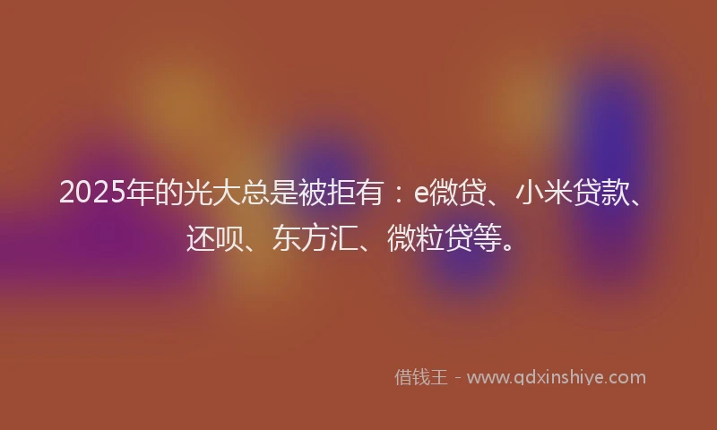 2025年的光大总是被拒有：e微贷、小米贷款、还呗、东方汇、微粒贷等。