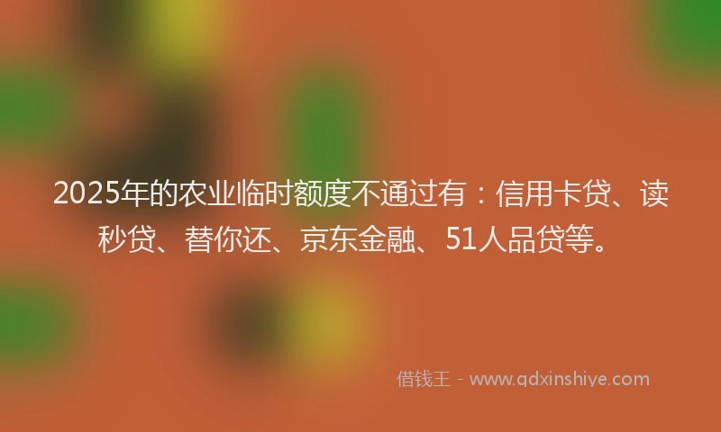 2025年的农业临时额度不通过有：信用卡贷、读秒贷、替你还、京东金融、51人品贷等。