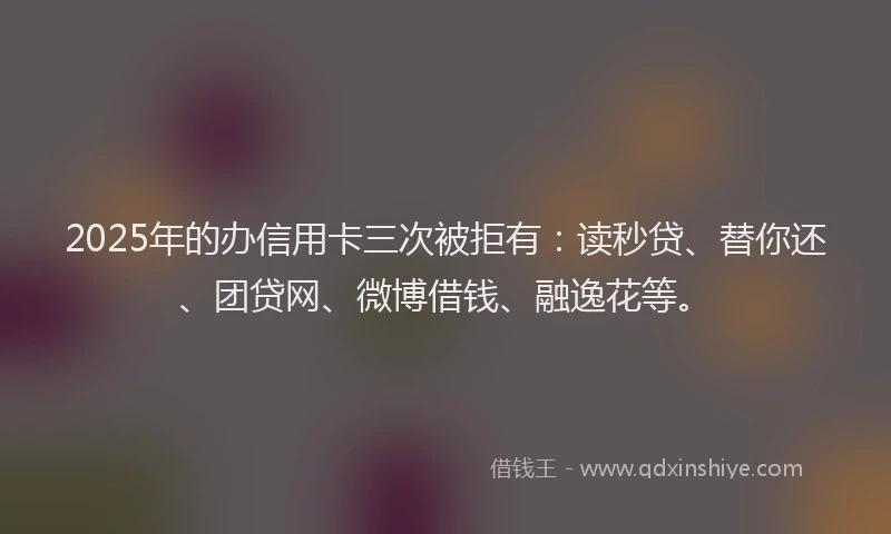 2025年的办信用卡三次被拒有：读秒贷、替你还、团贷网、微博借钱、融逸花等。