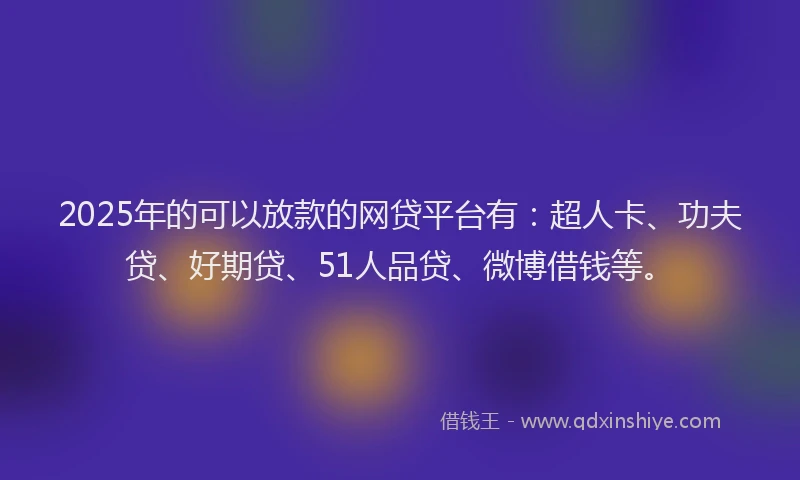 2025年的可以放款的网贷平台有：超人卡、功夫贷、好期贷、51人品贷、微博借钱等。