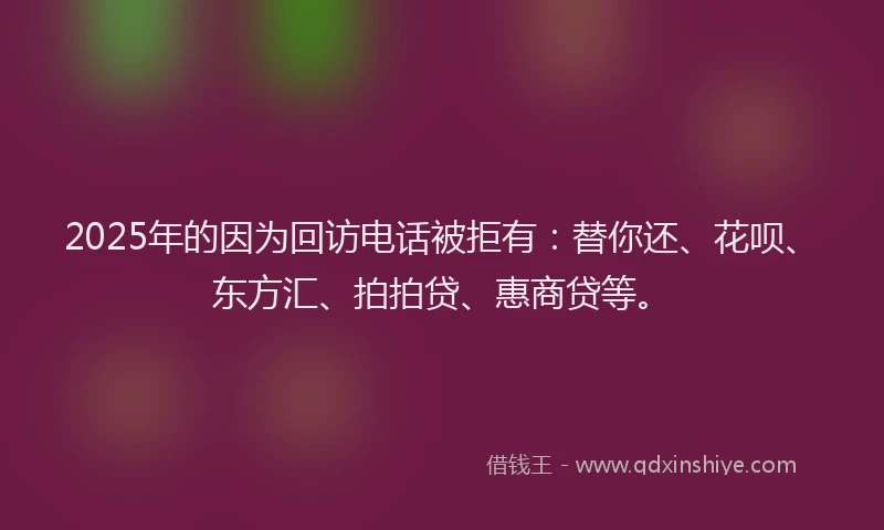 2025年的因为回访电话被拒有：替你还、花呗、东方汇、拍拍贷、惠商贷等。
