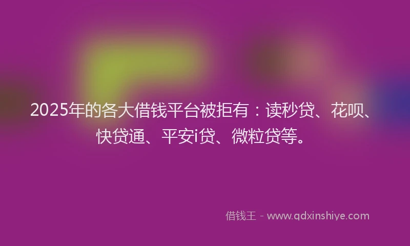 2025年的各大借钱平台被拒有：读秒贷、花呗、快贷通、平安i贷、微粒贷等。