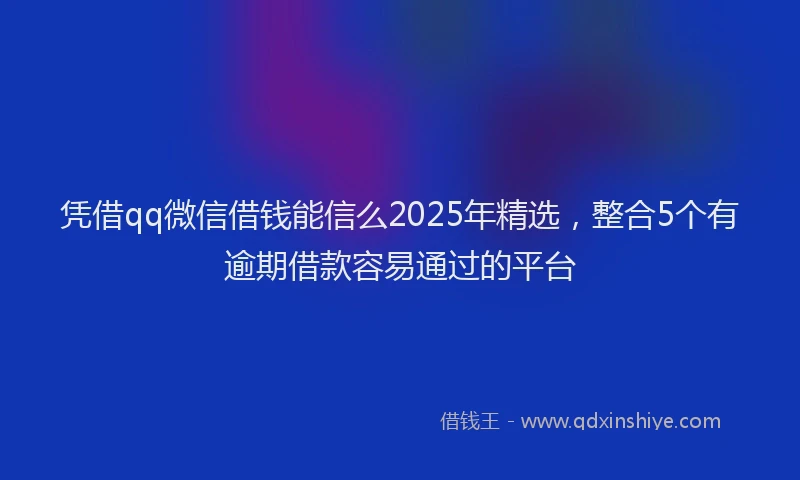 凭借qq微信借钱能信么2025年精选，整合5个有逾期借款容易通过的平台