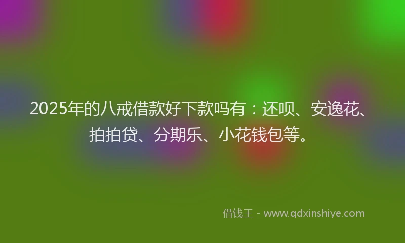 2025年的八戒借款好下款吗有：还呗、安逸花、拍拍贷、分期乐、小花钱包等。