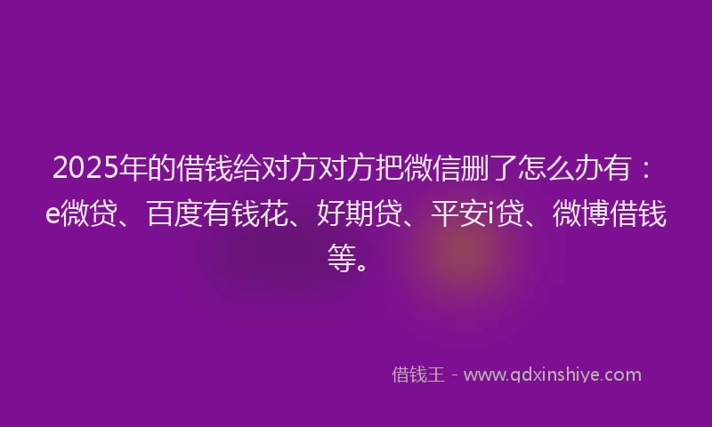 2025年的借钱给对方对方把微信删了怎么办有：e微贷、百度有钱花、好期贷、平安i贷、微博借钱等。