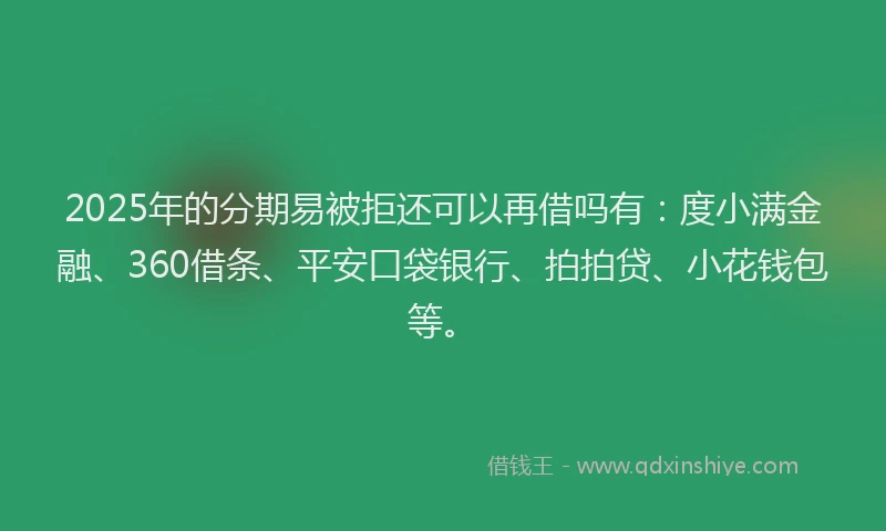 2025年的分期易被拒还可以再借吗有：度小满金融、360借条、平安口袋银行、拍拍贷、小花钱包等。