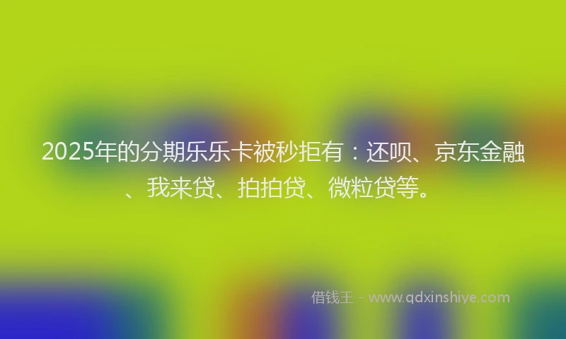 2025年的分期乐乐卡被秒拒有：还呗、京东金融、我来贷、拍拍贷、微粒贷等。