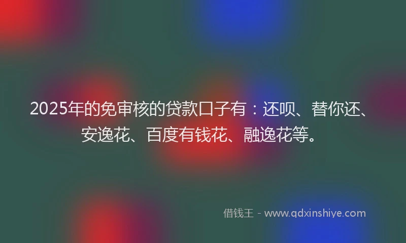 2025年的免审核的贷款口子有：还呗、替你还、安逸花、百度有钱花、融逸花等。