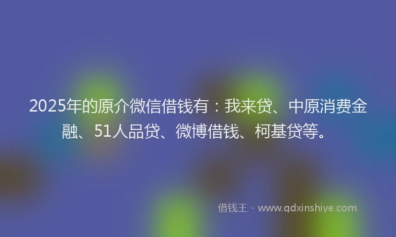 2025年的原介微信借钱有：我来贷、中原消费金融、51人品贷、微博借钱、柯基贷等。