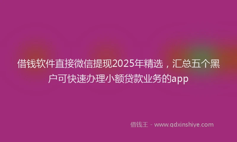 借钱软件直接微信提现2025年精选，汇总五个黑户可快速办理小额贷款业务的app