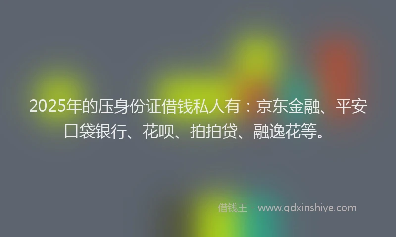 2025年的压身份证借钱私人有：京东金融、平安口袋银行、花呗、拍拍贷、融逸花等。