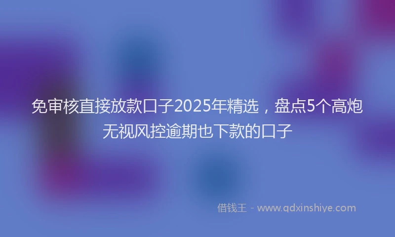 免审核直接放款口子2025年精选，盘点5个高炮无视风控逾期也下款的口子