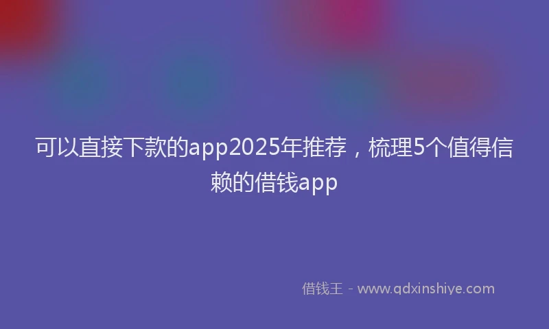 可以直接下款的app2025年推荐，梳理5个值得信赖的借钱app