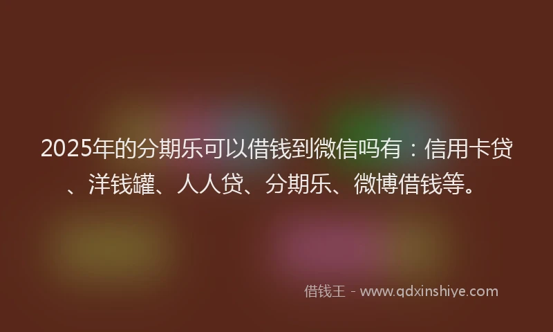 2025年的分期乐可以借钱到微信吗有：信用卡贷、洋钱罐、人人贷、分期乐、微博借钱等。
