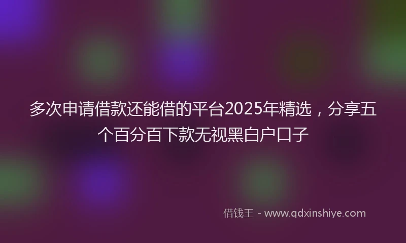 多次申请借款还能借的平台2025年精选，分享五个百分百下款无视黑白户口子