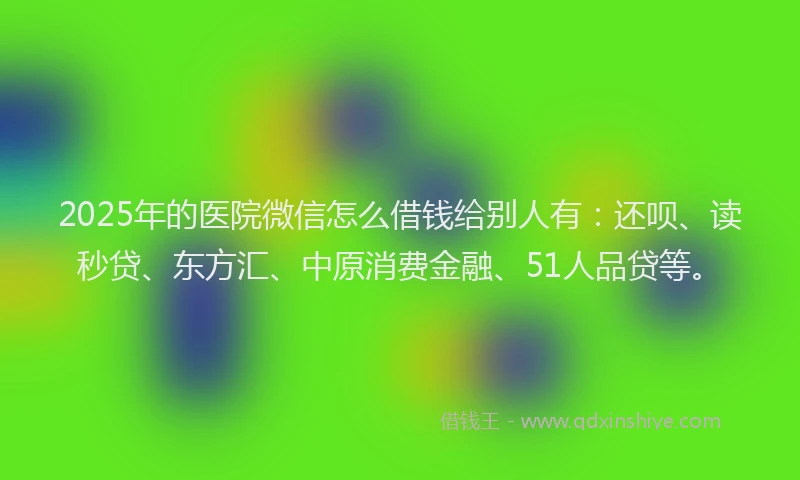2025年的医院微信怎么借钱给别人有：还呗、读秒贷、东方汇、中原消费金融、51人品贷等。