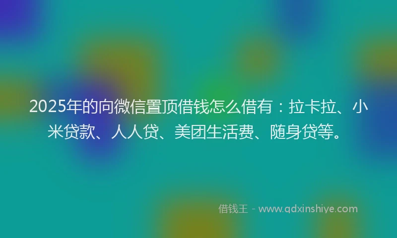 2025年的向微信置顶借钱怎么借有：拉卡拉、小米贷款、人人贷、美团生活费、随身贷等。