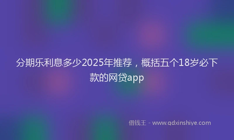 分期乐利息多少2025年推荐，概括五个18岁必下款的网贷app