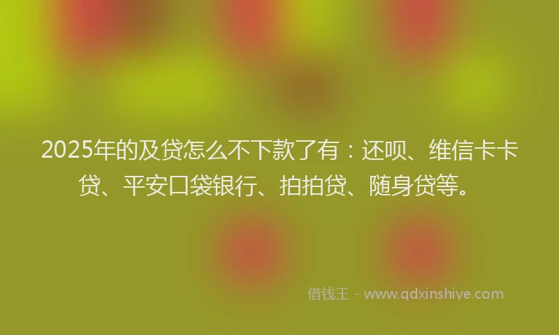 2025年的及贷怎么不下款了有：还呗、维信卡卡贷、平安口袋银行、拍拍贷、随身贷等。