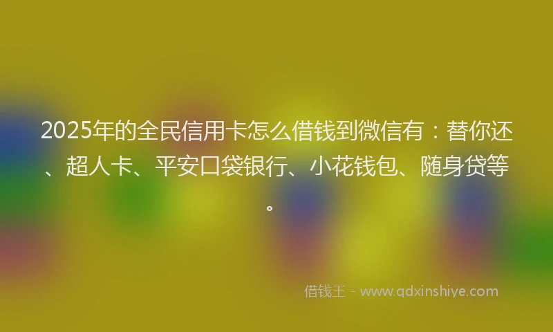 2025年的全民信用卡怎么借钱到微信有：替你还、超人卡、平安口袋银行、小花钱包、随身贷等。