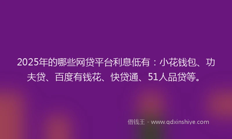 2025年的哪些网贷平台利息低有：小花钱包、功夫贷、百度有钱花、快贷通、51人品贷等。
