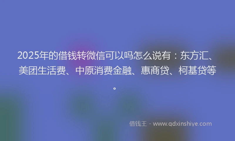 2025年的借钱转微信可以吗怎么说有：东方汇、美团生活费、中原消费金融、惠商贷、柯基贷等。