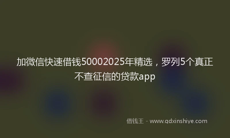 加微信快速借钱50002025年精选，罗列5个真正不查征信的贷款app