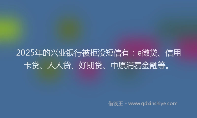 2025年的兴业银行被拒没短信有：e微贷、信用卡贷、人人贷、好期贷、中原消费金融等。