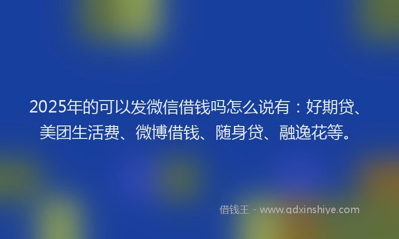 2025年的可以发微信借钱吗怎么说有：好期贷、美团生活费、微博借钱、随身贷、融逸花等。