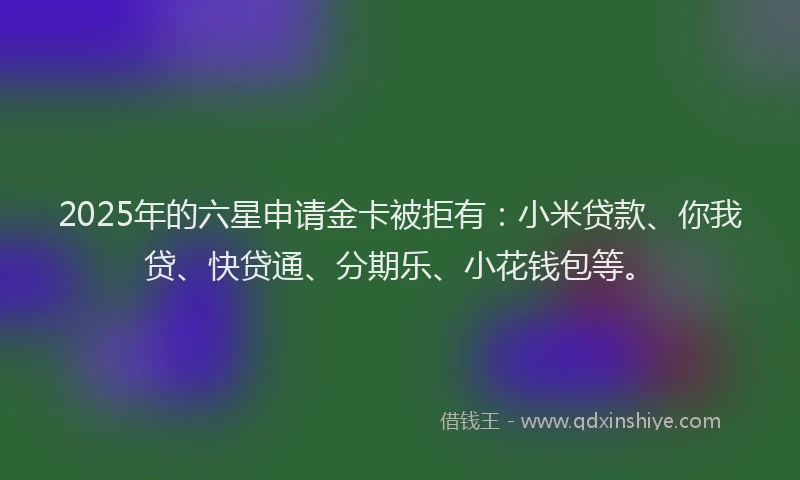 2025年的六星申请金卡被拒有：小米贷款、你我贷、快贷通、分期乐、小花钱包等。