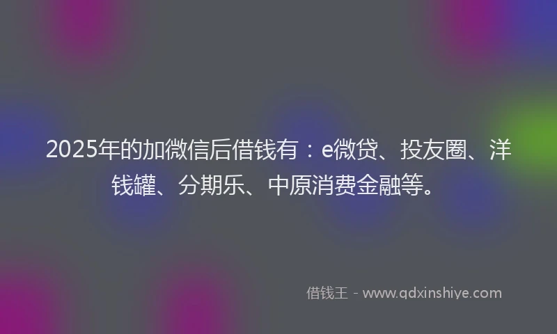 2025年的加微信后借钱有：e微贷、投友圈、洋钱罐、分期乐、中原消费金融等。
