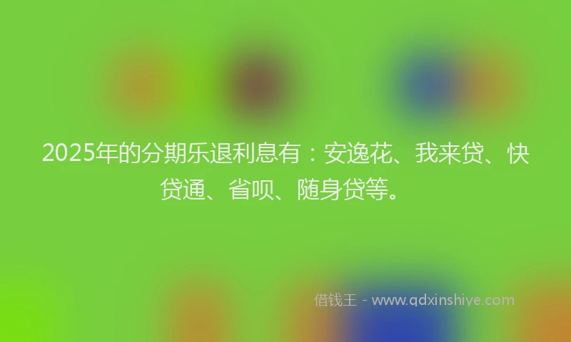2025年的分期乐退利息有：安逸花、我来贷、快贷通、省呗、随身贷等。