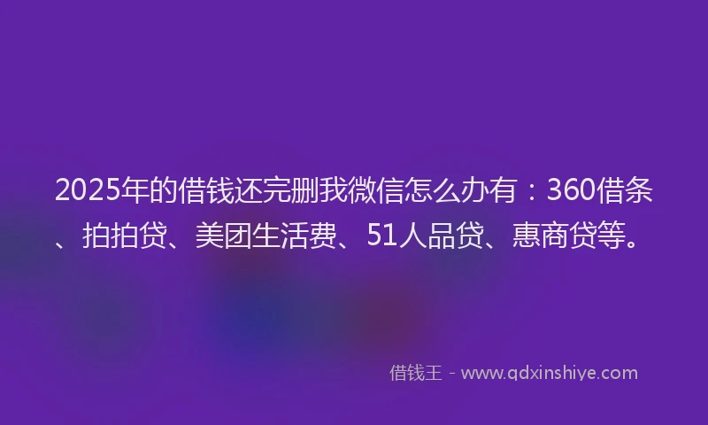 2025年的借钱还完删我微信怎么办有：360借条、拍拍贷、美团生活费、51人品贷、惠商贷等。