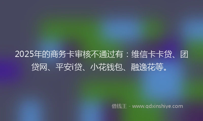 2025年的商务卡审核不通过有：维信卡卡贷、团贷网、平安i贷、小花钱包、融逸花等。