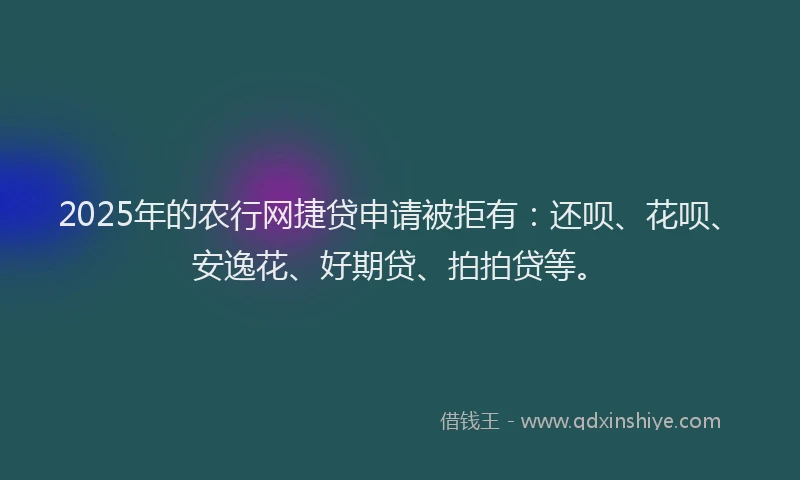 2025年的农行网捷贷申请被拒有：还呗、花呗、安逸花、好期贷、拍拍贷等。