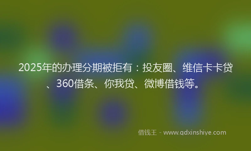 2025年的办理分期被拒有：投友圈、维信卡卡贷、360借条、你我贷、微博借钱等。