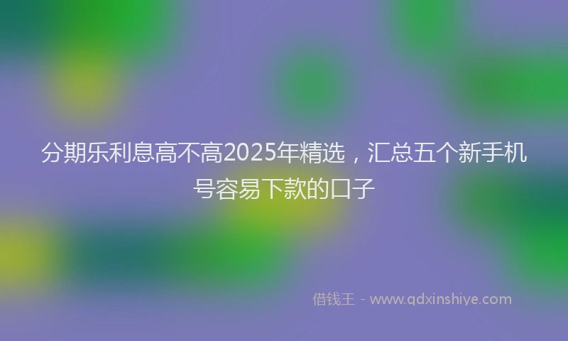 分期乐利息高不高2025年精选，汇总五个新手机号容易下款的口子