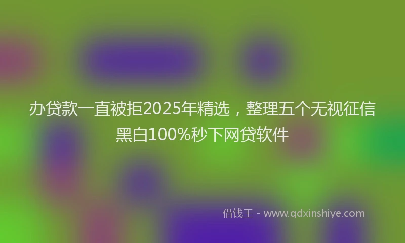 办贷款一直被拒2025年精选，整理五个无视征信黑白100%秒下网贷软件