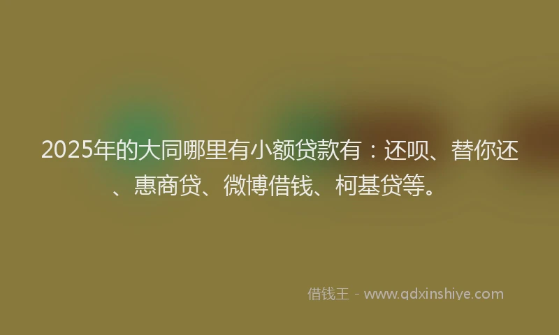 2025年的大同哪里有小额贷款有：还呗、替你还、惠商贷、微博借钱、柯基贷等。