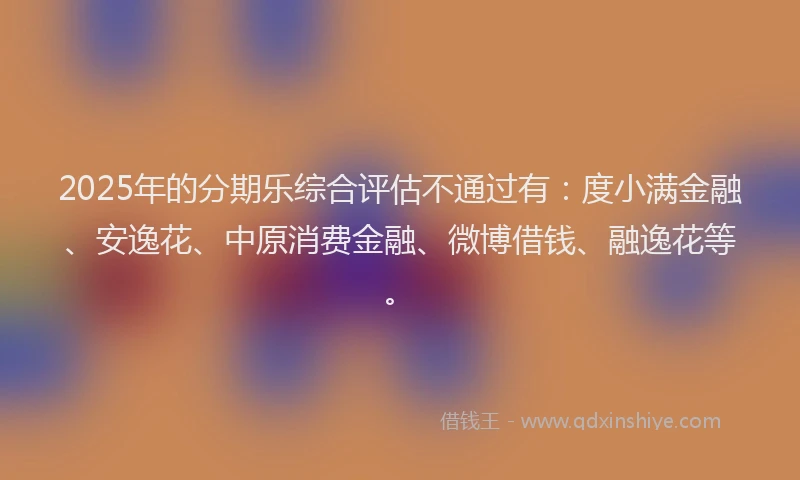 2025年的分期乐综合评估不通过有：度小满金融、安逸花、中原消费金融、微博借钱、融逸花等。