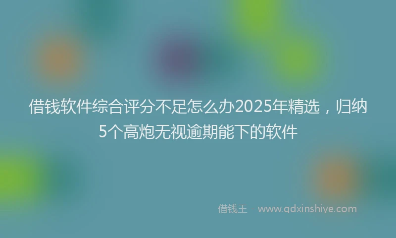 借钱软件综合评分不足怎么办2025年精选，归纳5个高炮无视逾期能下的软件