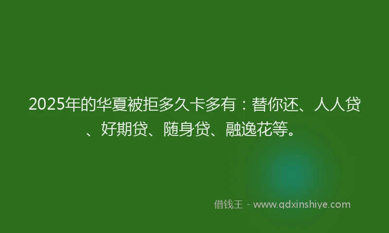 2025年的华夏被拒多久卡多有：替你还、人人贷、好期贷、随身贷、融逸花等。