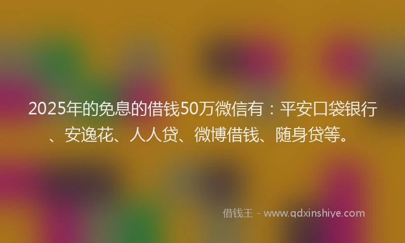 2025年的免息的借钱50万微信有：平安口袋银行、安逸花、人人贷、微博借钱、随身贷等。