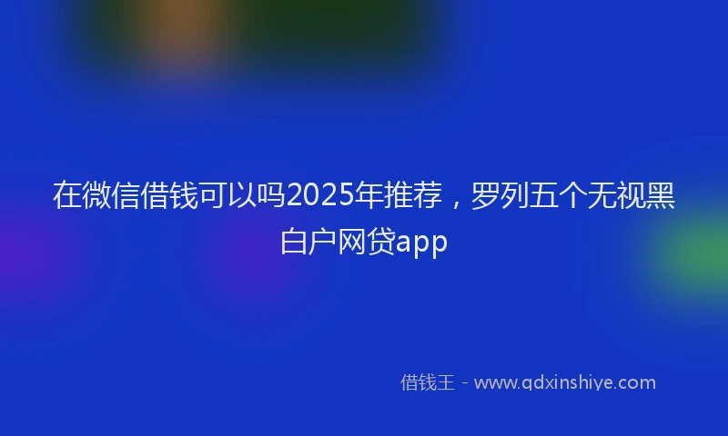 在微信借钱可以吗2025年推荐，罗列五个无视黑白户网贷app