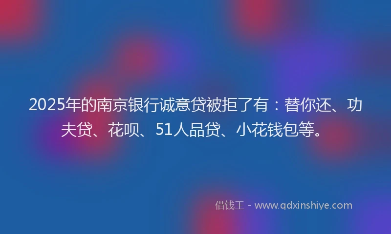 2025年的南京银行诚意贷被拒了有：替你还、功夫贷、花呗、51人品贷、小花钱包等。
